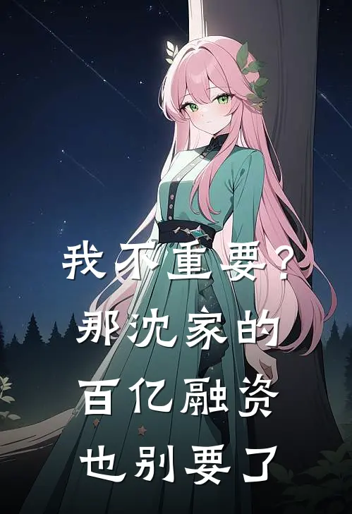 我不重要？那沈家的百亿融资也别要了沈淮序周远已完结小说_最新章节列表我不重要？那沈家的百亿融资也别要了(沈淮序周远)